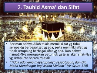 2. Tauhid Asma’ dan Sifat 
• Beriman bahwa Allah ta’ala memiliki zat yg tidak 
serupa dg berbagai zat yg ada, serta memiliki sifat yg 
tidak serupa dg berbagai sifat yg ada. Dan bahwa 
nama2-Nya merupakan petunjuk yg jelas akan sifat-Nya 
yg sempurna secara mutlak. 
• “Tidak ada yang meyerupainya sesuatupun, dan Dia 
Maha Mendengar lagi Maha Melihat” (As Syuro 110) 
 