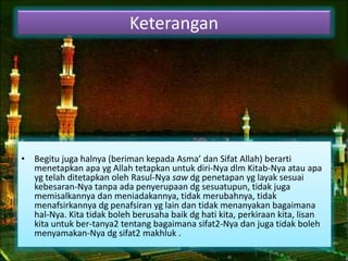 Keterangan 
• Begitu juga halnya (beriman kepada Asma’ dan Sifat Allah) berarti 
menetapkan apa yg Allah tetapkan untuk diri-Nya dlm Kitab-Nya atau apa 
yg telah ditetapkan oleh Rasul-Nya saw dg penetapan yg layak sesuai 
kebesaran-Nya tanpa ada penyerupaan dg sesuatupun, tidak juga 
memisalkannya dan meniadakannya, tidak merubahnya, tidak 
menafsirkannya dg penafsiran yg lain dan tidak menanyakan bagaimana 
hal-Nya. Kita tidak boleh berusaha baik dg hati kita, perkiraan kita, lisan 
kita untuk ber-tanya2 tentang bagaimana sifat2-Nya dan juga tidak boleh 
menyamakan-Nya dg sifat2 makhluk . 
 