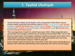 3. Tauhid Uluhiyah 
• Tauhid Uluhiyah adalah tauhid ibadah, yaitu mengesakan Allah dalam seluruh 
amalan ibadah yang Allah perintahkan seperti berdoa, khouf (takut), raja’ (harap), 
tawakkal, raghbah (berkeinginan), rahbah (takut), Khusyu’, Khasyah (takut disertai 
pengagungan), taubat, minta pertolongan, menyembelih, nazar dan ibadah yang 
lainnya yang diperintahkan-Nya. 
• “Dan sesungguhnya mesjid2 itu adalah kepunyaan Allah. Maka janganlah kamu 
menyembah seseorangpun didalamnya di samping (menyembah) Allah” (Al Jin 18) 
• Manusia tidak boleh memalingkan sedikitpun ibadahnya kepada selain Allah ta’ala, 
tidak kepada malaikat, kepada para Nabi dan tidak juga kepada para wali yang 
sholeh dan tidak kepada siapapun makhluk yang ada. 
• Karena ibadah tidak sah kecuali jika untuk Allah, maka siapa yang memalingkannya 
kepada selain Allah dia telah berbuat syirik yang besar dan semua amalnya gugur. 
 