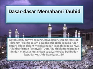 Dasar-dasar Memahami Tauhid 
Ketahuilah, bahwa sesunguhnya kelurusan ajaran Nabi 
Ibrahim 'alaihis salam adalahberibadah kepada Allah 
secara ikhlas dalam melaksanakan ibadah kepada-Nya. 
Allahberfirman [artinya]: "Dan Aku tidak menciptakan 
jin dan manusia melainkan supayamereka beribadah 
kepada-Ku. (Adz-Dzariyaat1:56) 
 