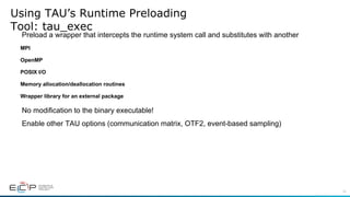 10
Using TAU’s Runtime Preloading
Tool: tau_exec
Preload a wrapper that intercepts the runtime system call and substitutes with another
MPI
OpenMP
POSIX I/O
Memory allocation/deallocation routines
Wrapper library for an external package
No modification to the binary executable!
Enable other TAU options (communication matrix, OTF2, event-based sampling)
 