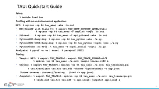 11
TAU:	Quickstart	Guide	
Setup:		
•  % module load tau
Profiling	with	an	un-instrumented	application:	
MPI: % mpirun -np 64 tau_exec -ebs ./a.out
•  MPI+OpenMP with Clang 9+: % export TAU_OMPT_SUPPORT_LEVEL=full;
% mpirun -np 64 tau_exec –T ompt,v5 –ompt ./a.out
•  Pthread: % mpirun -np 64 tau_exec –T mpi,pthread –ebs ./a.out
•  Python+MPI+Sampling: % mpirun -np 64 tau_python –ebs ./a.py
•  Python+MPI+CUDA+Sampling: % mpirun –np 64 tau_python –cupti –ebs ./a.py
•  Python+CUDA (no MPI): % tau_exec –T cupti,serial –cupti ./a.py
Analysis: % pprof –a –m | more; % paraprof (GUI)
Tracing:	
•  Vampir: MPI: % export TAU_TRACE=1; export TAU_TRACE_FORMAT=otf2
% mpirun -np 64 tau_exec ./a.out; vampir traces.otf2 &
•  Chrome: % export TAU_TRACE=1; mpirun –np 64 tau_exec ./a.out; tau_treemerge.pl;
% tau_trace2json tau.trc tau.edf –chrome –ignoreatomic –o app.json
Chrome browser: chrome://tracing (Load -> app.json)
•  Jumpshot: % export TAU_TRACE=1; mpirun –np 64 tau_exec ./a.out; tau_treemerge.pl;
% tau2slog2 tau.trc tau.edf –o app.slog2; jumpshot app.slog2 &
 