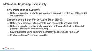 3
Motivation: Improving Productivity
•  TAU Performance System®:
–  Deliver a scalable, portable, performance evaluation toolkit for HPC and AI/
ML workloads
•  Extreme-scale Scientific Software Stack (E4S):
–  Delivering a modular, interoperable, and deployable software stack
–  Deliver expanded and vertically integrated software stacks to achieve full
potential of extreme-scale computing
–  Lower barrier to using software technology (ST) products from ECP
–  Enable uniform APIs where possible
 