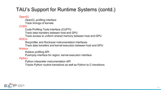 39
TAU’s Support for Runtime Systems (contd.)
OpenCL
OpenCL profiling interface
Track timings of kernels
CUDA
Cuda Profiling Tools Interface (CUPTI)
Track data transfers between host and GPU
Track access to uniform shared memory between host and GPU
ROCm
Rocprofiler and Roctracer instrumentation interfaces
Track data transfers and kernel execution between host and GPU
Kokkos
Kokkos profiling API
Push/pop interface for region, kernel execution interface
Python
Python interpreter instrumentation API
Tracks Python routine transitions as well as Python to C transitions
 