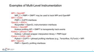 40
Examples of Multi-Level Instrumentation
MPI + OpenMP
MPI_T + PMPI + OMPT may be used to track MPI and OpenMP
MPI + CUDA
PMPI + CUPTI interfaces
OpenCL + ROCm
Rocprofiler + OpenCL instrumentation interfaces
Kokkos + OpenMP
Kokkos profiling API + OMPT to transparently track events
Kokkos + pthread + MPI
Kokkos + pthread wrapper interposition library + PMPI layer
Python + CUDA + MPI
Python + CUPTI + pthread profiling interfaces (e.g., Tensorflow, PyTorch) + MPI
MPI + OpenCL
PMPI + OpenCL profiling interfaces
 