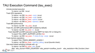 41
TAU Execution Command (tau_exec)
Uninstrumented execution
% mpirun -np 256 ./a.out
Track GPU operations
% mpirun –np 256 tau_exec –rocm ./a.out
% mpirun –np 256 tau_exec –cupti ./a.out
% mpirun –np 256 tau_exec –opencl ./a.out
% mpirun –np 256 tau_exec –openacc ./a.out
Track MPI performance
% mpirun -np 256 tau_exec ./a.out
Track I/O, and MPI performance (MPI enabled by default)
% mpirun -np 256 tau_exec -io ./a.out
Track OpenMP and MPI execution (using OMPT for Intel v19+ or Clang 8+)
% export TAU_OMPT_SUPPORT_LEVEL=full;
% mpirun –np 256 tau_exec –T ompt,v5,mpi -ompt ./a.out
Track memory operations
% export TAU_TRACK_MEMORY_LEAKS=1
% mpirun –np 256 tau_exec –memory_debug ./a.out (bounds check)
Use event based sampling (compile with –g)
% mpirun –np 256 tau_exec –ebs ./a.out
Also -ebs_source=<PAPI_COUNTER> -ebs_period=<overflow_count> -ebs_resolution=<file | function | line>
 