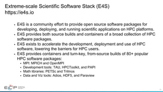 43
Extreme-scale Scientific Software Stack (E4S)
https://e4s.io
§  E4S is a community effort to provide open source software packages for
developing, deploying, and running scientific applications on HPC platforms.
§  E4S provides both source builds and containers of a broad collection of HPC
software packages.
§  E4S exists to accelerate the development, deployment and use of HPC
software, lowering the barriers for HPC users.
§  E4S provides containers and turn-key, from-source builds of 80+ popular
HPC software packages:
§  MPI: MPICH and OpenMPI
§  Development tools: TAU, HPCToolkit, and PAPI
§  Math libraries: PETSc and Trilinos
§  Data and Viz tools: Adios, HDF5, and Paraview
 