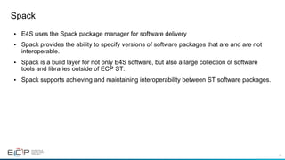 52
Spack
•  E4S uses the Spack package manager for software delivery
•  Spack provides the ability to specify versions of software packages that are and are not
interoperable.
•  Spack is a build layer for not only E4S software, but also a large collection of software
tools and libraries outside of ECP ST.
•  Spack supports achieving and maintaining interoperability between ST software packages.
 