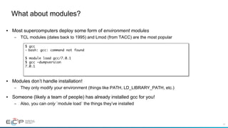 57
•  Most supercomputers deploy some form of environment modules
–  TCL modules (dates back to 1995) and Lmod (from TACC) are the most popular
•  Modules don’t handle installation!
–  They only modify your environment (things like PATH, LD_LIBRARY_PATH, etc.)
•  Someone (likely a team of people) has already installed gcc for you!
–  Also, you can only `module load` the things they’ve installed
What about modules?
$ gcc
-  bash: gcc: command not found
$ module load gcc/7.0.1
$ gcc –dumpversion
7.0.1
 