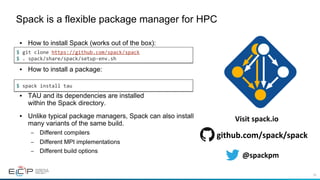 58
•  How to install Spack (works out of the box):
•  How to install a package:
•  TAU and its dependencies are installed
within the Spack directory.
•  Unlike typical package managers, Spack can also install
many variants of the same build.
–  Different compilers
–  Different MPI implementations
–  Different build options
Spack is a flexible package manager for HPC
$	git	clone	https://github.com/spack/spack	
$	.	spack/share/spack/setup-env.sh	
$	spack	install	tau	
@spackpm	
github.com/spack/spack	
Visit	spack.io	
 