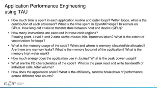 6
•  How much time is spent in each application routine and outer loops? Within loops, what is the
contribution of each statement? What is the time spent in OpenMP loops? In kernels on
GPUs. How long did it take to transfer data between host and device (GPU)?
•  How many instructions are executed in these code regions?
Floating point, Level 1 and 2 data cache misses, hits, branches taken? What is the extent of
vectorization for loops?
•  What is the memory usage of the code? When and where is memory allocated/de-allocated?
Are there any memory leaks? What is the memory footprint of the application? What is the
memory high water mark?
•  How much energy does the application use in Joules? What is the peak power usage?
•  What are the I/O characteristics of the code? What is the peak read and write bandwidth of
individual calls, total volume?
•  How does the application scale? What is the efficiency, runtime breakdown of performance
across different core counts?
Application Performance Engineering
using TAU
 