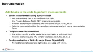 7
Instrumentation
•  Source instrumentation using a preprocessor
–  Add timer start/stop calls in a copy of the source code.
–  Use Program Database Toolkit (PDT) for parsing source code.
–  Requires recompiling the code using TAU shell scripts (tau_cc.sh, tau_f90.sh)
–  Selective instrumentation (filter file) can reduce runtime overhead and narrow instrumentation
focus.
•  Compiler-based instrumentation
–  Use system compiler to add a special flag to insert hooks at routine entry/exit.
–  Requires recompiling using TAU compiler scripts (tau_cc.sh, tau_f90.sh…)
•  Runtime preloading of TAU’s Dynamic Shared Object (DSO)
–  No need to recompile code! Use mpirun tau_exec ./app with options.
Add hooks in the code to perform measurements
 