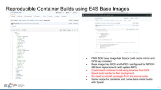 73
Reproducible Container Builds using E4S Base Images
●  PMR SDK base image has Spack build cache mirror and
GPG key installed.
●  Base image has GCC and MPICH configured for MPICH
ABI level replacement (with system MPI).
●  Customized container build using binaries from E4S
Spack build cache for fast deployment.
●  No need to rebuild packages from the source code.
●  Same recipe for container and native bare-metal builds
with Spack!
 