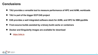 76
Conclusions
●  TAU provides a versatile tool to measure performance of HPC and AI/ML workloads
●  TAU is part of the bigger ECP E4S project
●  E4S provides a well integrated software stack for AI/ML and HPC for IBM ppc64le
●  From-source builds assisted by a binary build cache or containers
●  Docker and Singularity images are available for download
●  https://e4s.io
 