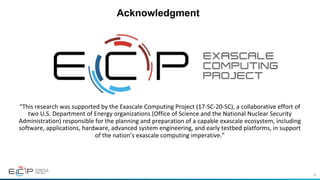 80
Acknowledgment
“This	research	was	supported	by	the	Exascale	Computing	Project	(17-SC-20-SC),	a	collaborative	effort	of	
two	U.S.	Department	of	Energy	organizations	(Office	of	Science	and	the	National	Nuclear	Security	
Administration)	responsible	for	the	planning	and	preparation	of	a	capable	exascale	ecosystem,	including	
software,	applications,	hardware,	advanced	system	engineering,	and	early	testbed	platforms,	in	support	
of	the	nation’s	exascale	computing	imperative.”
 