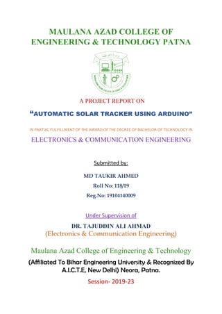 MAULANA AZAD COLLEGE OF
ENGINEERING & TECHNOLOGY PATNA
A PROJECT REPORT ON
“AUTOMATIC SOLAR TRACKER USING ARDUINO”
IN PARTIAL FULFILLMENT OF THE AWARD OF THE DEGREE OF BACHELOR OF TECHNOLOGY IN
ELECTRONICS & COMMUNICATION ENGINEERING
Submitted by:
MD TAUKIR AHMED
Roll No: 118/19
Reg.No: 19104140009
Under Supervision of
DR. TAJUDDIN ALI AHMAD
(Electronics & Communication Engineering)
Maulana Azad College of Engineering & Technology
(Affiliated To Bihar Engineering University & Recognized By
A.I.C.T.E, New Delhi) Neora, Patna.
Session- 2019-23
 