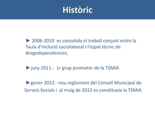 Històric 
► 2006-2010 es consolida el treball conjunt entre la Taula d’inclusió sociolaboral i l’espai tècnic de drogodepe...