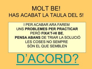 MOLT BE! 
HAS ACABAT LA TAULA DEL 5! 
I PER ACABAR ARA FAREM 
UNS PROBLEMES PER PRACTICAR 
PERÒ FIXA’T-HI BE, 
PENSA ABANS DE TRIAR LA SOLUCIÓ 
LES COSES NO SEMPRE 
SÓN EL QUE SEMBLEN 
D’ACORD? 
 
