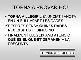 TORNA A PROVAR-HO! 
TORNA A LLEGIR L’ENUNCIAT I ANOTA 
EN UN FULL APART LES DADES 
DESPRÈS PENSA QUINES DADES 
NECESSITES I QUINES NO 
FINALMENT LLEGEIX AMB ATENCIÓ 
QUÈ ÉS EL QUE ET DEMANEN A LA 
PREGUNTA 
TORNAR A L’ EXERCICI 
 