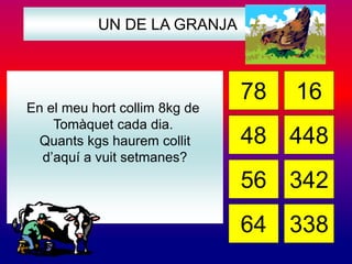 UN DE LA GRANJA 
En el meu hort collim 8kg de 
Tomàquet cada dia. 
Quants kgs haurem collit 
d’aquí a vuit setmanes? 
78 16 
48 
56 
64 
448 
342 
338 
 