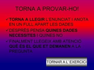 TORNA A PROVAR-HO! 
TORNA A LLEGIR L’ENUNCIAT I ANOTA 
EN UN FULL APART LES DADES 
DESPRÈS PENSA QUINES DADES 
NECESSITES I QUINES NO 
FINALMENT LLEGEIX AMB ATENCIÓ 
QUÈ ÉS EL QUE ET DEMANEN A LA 
PREGUNTA 
TORNAR A L’ EXERCICI 
 