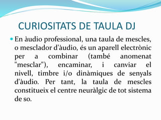 CURIOSITATS DE TAULA DJ
 En àudio professional, una taula de mescles,
o mesclador d'àudio, és un aparell electrònic
per a combinar (també anomenat
"mesclar"), encaminar, i canviar el
nivell, timbre i/o dinàmiques de senyals
d'àudio. Per tant, la taula de mescles
constitueix el centre neuràlgic de tot sistema
de so.
 