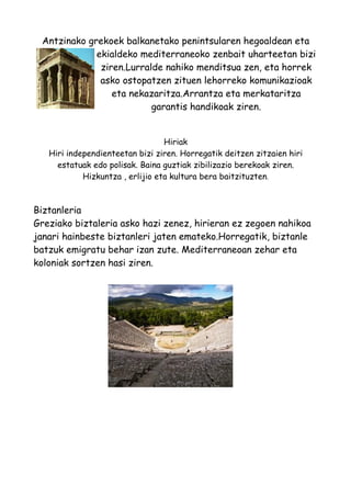 Antzinako grekoek balkanetako penintsularen hegoaldean eta
             ekialdeko mediterraneoko zenbait uharteetan bizi
              ziren.Lurralde nahiko menditsua zen, eta horrek
              asko ostopatzen zituen lehorreko komunikazioak
                 eta nekazaritza.Arrantza eta merkataritza
                          garantis handikoak ziren.


                                  Hiriak
   Hiri independienteetan bizi ziren. Horregatik deitzen zitzaien hiri
     estatuak edo polisak. Baina guztiak zibilizazio berekoak ziren.
            Hizkuntza , erlijio eta kultura bera baitzituzten.



Biztanleria
Greziako biztaleria asko hazi zenez, hirieran ez zegoen nahikoa
janari hainbeste biztanleri jaten emateko.Horregatik, biztanle
batzuk emigratu behar izan zute. Mediterraneoan zehar eta
koloniak sortzen hasi ziren.
 