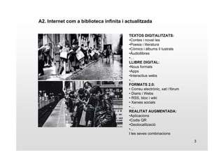 3 
A2. Internet com a biblioteca infinita i actualitzada 
TEXTOS DIGITALITZATS: 
•Contes i novel·les 
•Poesia i literatura 
•Còmics i àlbums il·lustrats 
•Àudiollibres 
•… 
LLIBRE DIGITAL: 
•Nous formats 
•Apps 
•Interactius webs 
•… 
FORMATS 2.0: 
• Correu electrònic, xat i fòrum 
• Diaris i Webs 
• RSS, bloc i wiki 
• Xarxes socials 
• ... 
REALITAT AUGMENTADA: 
•Aplicacions 
•Codis QR 
•Geolocalització 
•... 
I les seves combinacions 
 