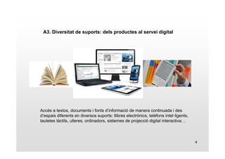 4 
A3. Diversitat de suports: dels productes al servei digital 
Accés a textos, documents i fonts d’informació de manera continuada i des 
d’espais diferents en diversos suports: llibres electrònics, telèfons intel·ligents, 
tauletes tàctils, ulleres, ordinadors, sistemes de projecció digital interactiva… 
 
