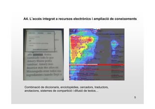 A4. L’accés integrat a recursos electrònics i ampliació de coneixements 
5 
Combinació de diccionaris, enciclopèdies, cercadors, traductors, 
anotacions, sistemes de compartició i difusió de textos… 
 