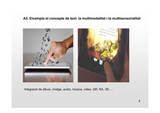 A5. Eixampla el concepte de text: la multimodalitat i la multisensorialitat 
6 
Integració de dibuix, imatge, audio, música, vídeo, QR, RA, 3D…. 
 