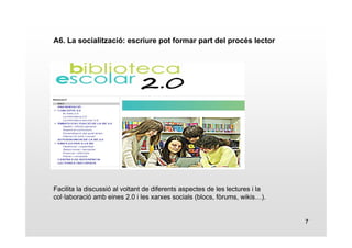 7 
A6. La socialització: escriure pot formar part del procés lector 
Facilita la discussió al voltant de diferents aspectes de les lectures i la 
col·laboració amb eines 2.0 i les xarxes socials (blocs, fòrums, wikis…). 
 
