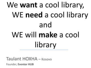 We want a cool library,
WE need a cool library
and
WE will make a cool
library
Taulant HOXHA – Kosovo
Founder, Eventor HUB

 