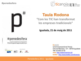#penedesfera




                              Taula Rodona
                        ”Com les TIC han transformat
                         les empreses tradicionals”

                           Igualada, 21 de maig de 2011




                                         ticanoia
                                         Unió Empresarial de l’Anoia
                                         Ctra de Manresa, 131 - 08700 Igualada
                                         Telf: 93 805 22 92
                                         web: http://www.ticanoia.cat
                                         twitter: http://www.twitter.com/ticanoia

               Penedesfera 2011 - Igualada
 
