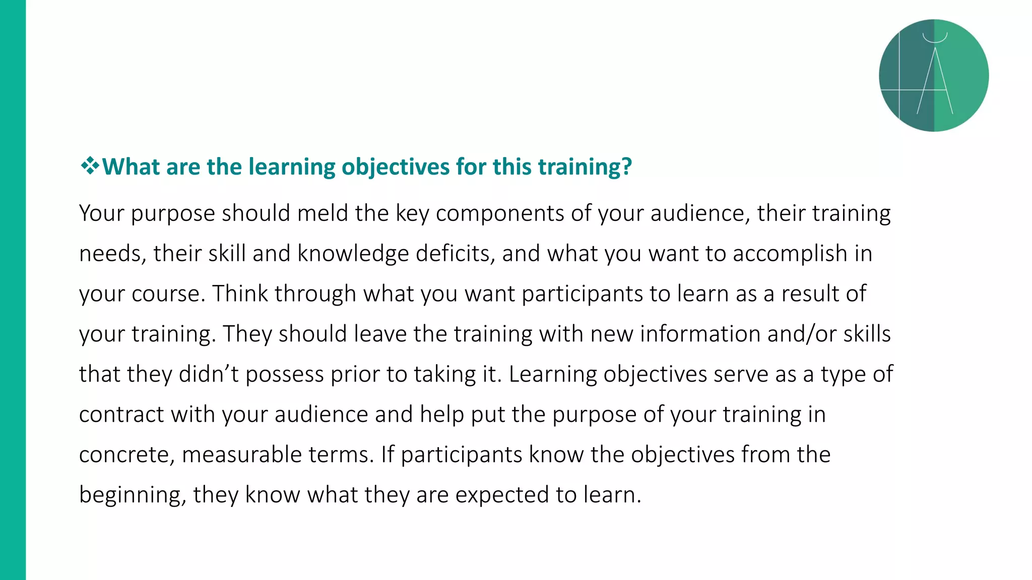 ❖What are the learning objectives for this training?
Your purpose should meld the key components of your audience, their training
needs, their skill and knowledge deficits, and what you want to accomplish in
your course. Think through what you want participants to learn as a result of
your training. They should leave the training with new information and/or skills
that they didn’t possess prior to taking it. Learning objectives serve as a type of
contract with your audience and help put the purpose of your training in
concrete, measurable terms. If participants know the objectives from the
beginning, they know what they are expected to learn.
 
