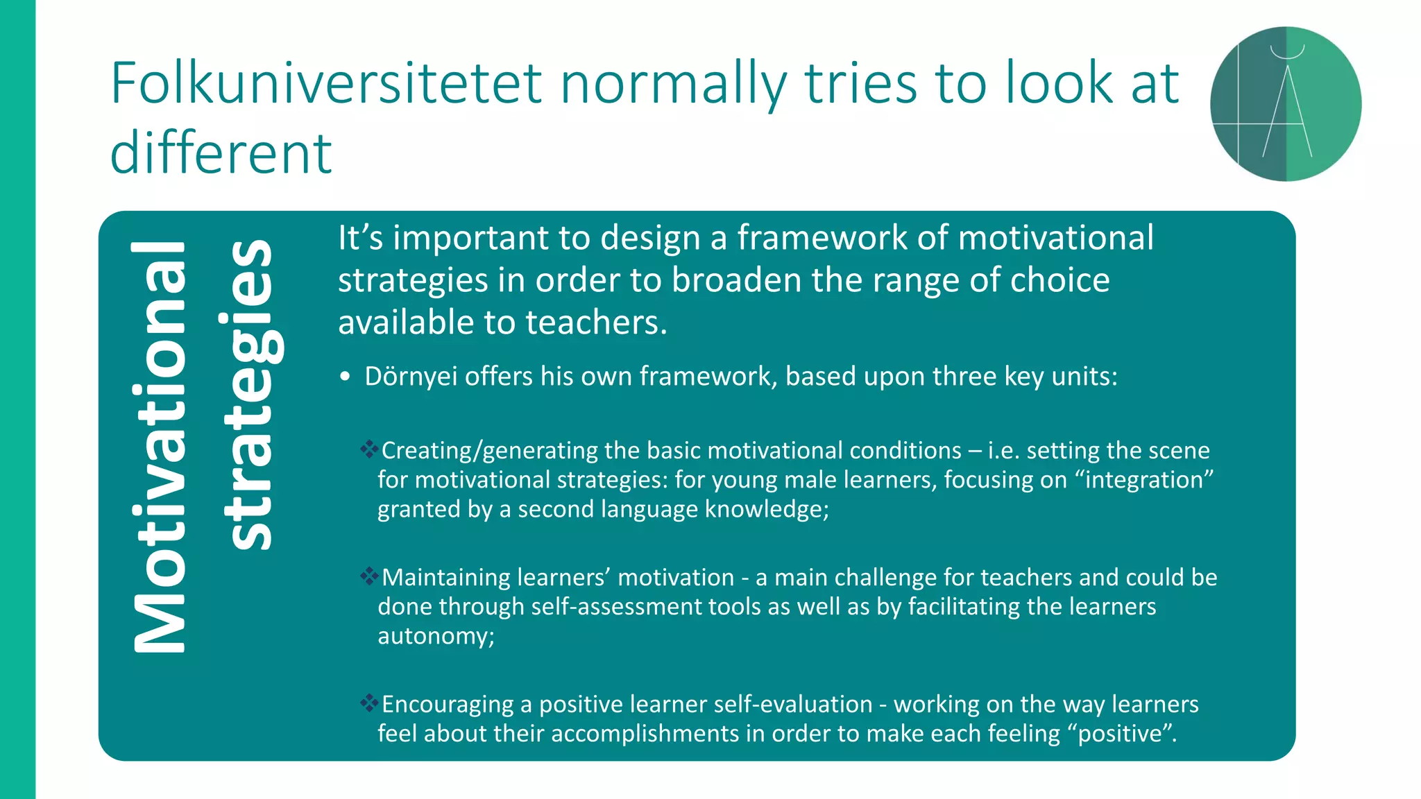 Folkuniversitetet normally tries to look at
differentMotivational
strategies It’s important to design a framework of motivational
strategies in order to broaden the range of choice
available to teachers.
• Dörnyei offers his own framework, based upon three key units:
❖Creating/generating the basic motivational conditions – i.e. setting the scene
for motivational strategies: for young male learners, focusing on “integration”
granted by a second language knowledge;
❖Maintaining learners’ motivation - a main challenge for teachers and could be
done through self-assessment tools as well as by facilitating the learners
autonomy;
❖Encouraging a positive learner self-evaluation - working on the way learners
feel about their accomplishments in order to make each feeling “positive”.
 