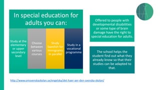 In special education for
adults you can:
Study at the
elementary
or upper
secondary
level
Choose
between
various
courses
Study
Swedish for
Immigrants
in parallel
Study in a
vocational
programme
Offered to people with
developmental disabilities
or some type of brain
damage have the right to
special education for adults.
The school helps the
student find out what they
already know so that their
studies can be adapted to
that.
http://www.omsvenskaskolan.se/engelska/det-haer-aer-den-svenska-skolan/
 