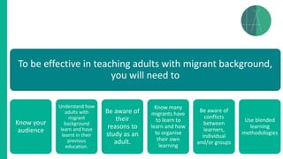 To be effective in teaching adults with migrant background,
you will need to
Know your
audience
Understand how
adults with
migrant
background
learn and have
learnt in their
previous
education.
Be aware of
their
reasons to
study as an
adult.
Know many
migrants have
to learn to
learn and how
to organise
their own
learning
Be aware of
conflicts
between
learners,
individual
and/or groups
Use blended
learning
methodologies
 