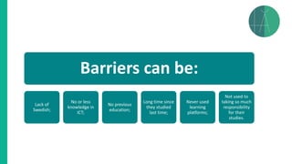 Barriers can be:
Lack of
Swedish;
No or less
knowledge in
ICT;
No previous
education;
Long time since
they studied
last time;
Never used
learning
platforms;
Not used to
taking so much
responsibility
for their
studies.
 