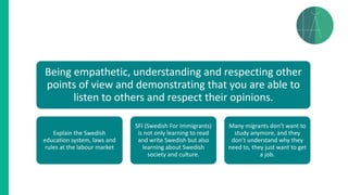 Being empathetic, understanding and respecting other
points of view and demonstrating that you are able to
listen to others and respect their opinions.
Explain the Swedish
education system, laws and
rules at the labour market
SFI (Swedish For Immigrants)
is not only learning to read
and write Swedish but also
learning about Swedish
society and culture.
Many migrants don’t want to
study anymore, and they
don’t understand why they
need to, they just want to get
a job.
 