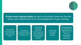 To best reach migrant adults (as well as all adults), there are five key
factors you should focus on in the development of your training:
The material
presented should
have immediate
usefulness to the
learners.
The material
presented should
be relevant to adult
learners’ lives.
The training
environment
should be
welcoming so that
all learners feel
safe to participate;
be aware of
conflicts.
The training
presentation
should be
engaging.
The training should
be presented in a
respectful manner,
where learners
have an
opportunity to
share their
experiences.
 
