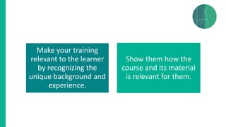Make your training
relevant to the learner
by recognizing the
unique background and
experience.
Show them how the
course and its material
is relevant for them.
 