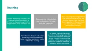 Present the learning outcomes. This
gives the learners a possibility to
know when they are ready, that they
progressed and learnt something new.
Give concrete introduction
and instructions for new
learning methods.
If you are using a learning platform
– be aware that it can be the first
time the learners hear the word
‘learning platform’. Repeat how to
use it every lesson until the
learners feel confident.
Have the same structure with a step
by step description so it’s easy to
follow even if the activities are used in
self-directed learning.
Be flexible, the time of activities
depends on the target group and the
previous knowledge of the target
group. It is more time-consuming
teaching non-Europeans migrants;
one reason can be the differences in
education systems and culture.
Teaching
 
