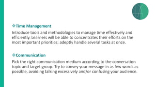 ❖Time Management
Introduce tools and methodologies to manage time effectively and
efficiently. Learners will be able to concentrates their efforts on the
most important priorities; adeptly handle several tasks at once.
❖Communication
Pick the right communication medium according to the conversation
topic and target group. Try to convey your message in as few words as
possible, avoiding talking excessively and/or confusing your audience.
 