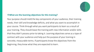❖What are the learning objectives for this training?
Your purpose should meld the key components of your audience, their training
needs, their skill and knowledge deficits, and what you want to accomplish in
your course. Think through what you want participants to learn as a result of
your training. They should leave the training with new information and/or skills
that they didn’t possess prior to taking it. Learning objectives serve as a type of
contract with your audience and help put the purpose of your training in
concrete, measurable terms. If participants know the objectives from the
beginning, they know what they are expected to learn.
 