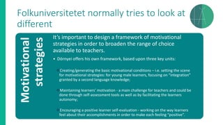 Folkuniversitetet normally tries to look at
differentMotivational
strategies It’s important to design a framework of motivational
strategies in order to broaden the range of choice
available to teachers.
• Dörnyei offers his own framework, based upon three key units:
❖Creating/generating the basic motivational conditions – i.e. setting the scene
for motivational strategies: for young male learners, focusing on “integration”
granted by a second language knowledge;
❖Maintaining learners’ motivation - a main challenge for teachers and could be
done through self-assessment tools as well as by facilitating the learners
autonomy;
❖Encouraging a positive learner self-evaluation - working on the way learners
feel about their accomplishments in order to make each feeling “positive”.
 