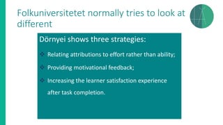 Folkuniversitetet normally tries to look at
different
Dörnyei shows three strategies:
❖ Relating attributions to effort rather than ability;
❖ Providing motivational feedback;
❖ Increasing the learner satisfaction experience
after task completion.
 