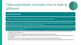 Folkuniversitetet normally tries to look at
different
Instrumental motivation
“Integrative” motivation is the real driving force behind young students’ progress.
The “integration” goal is more important for them than the others. Such goals could also be a school certification to
fulfil occupational aspirations, or other kinds of skill certifications.
Teachers should be aware of maintaining and enhancing instrumental motivation through a goal-oriented programme
which focuses on encouragement:
❖Because learners engage in order to meet specific goals, it is important for teachers to clearly understand what those goals are and to organise a
programme so that they are met.
❖It’s good practice to set up an individualised “packaging” of teaching which targets learners’ specific goals.
❖Instrumental motivation (i.e. engagement) is enhanced by teachers and trainers giving praise and encouragement, particularly when given one-on-
one attention.
❖Beware: overuse of praise and encouragement can reduce its reward value and even seem condescending to learners
❖knowing how and when to provide encouragement is a part of the trainers’ professional development and will mostly be a process of trial and error.
 