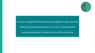 It can be concluded that motivation plays a significant role in learning.
Teachers cannot effectively teach if they do not understand the
relationship between motivation and its effect on learning.
 