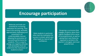 Encourage participation
Materials and tasks are
essential for increasing
motivation for learning. They
have to be exciting, workable,
appropriately challenging and
presented in an
understandable manner,
allowing the promotion of
successful performance by
students. This is a way to
change any negative attitudes
and stereotypes that can
undermine the motivation of
students to learn.
Male students in particular
often lack the motivation for
success in school, which very
often leads to a lack of self-
confidence.
Designing a curriculum that
engages students, gives them
regular feedback and a sense
of accomplishment, as well as
giving them real choice (as
opposed to variety) is the
teacher's strongest, and most
powerful tool.
 